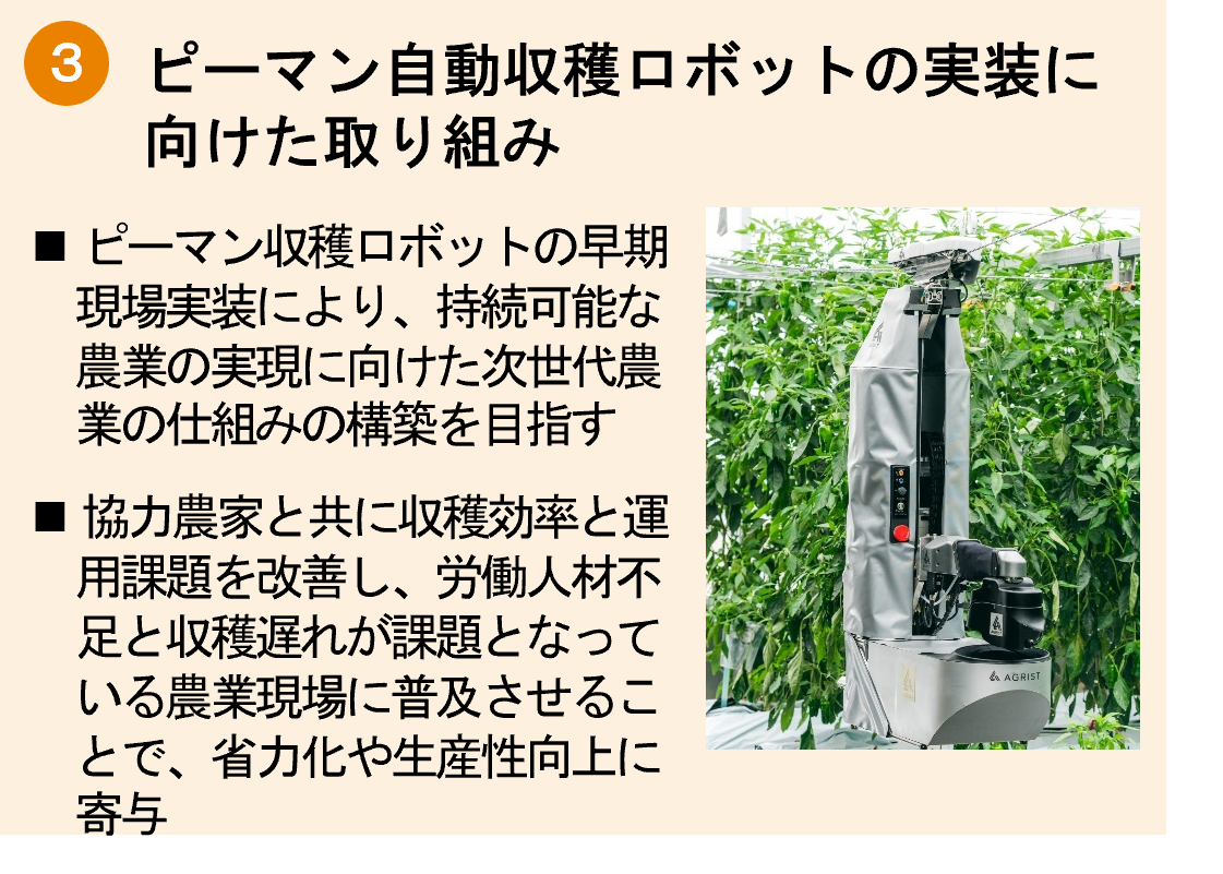 「ピーマン自動収穫ロボット「L」の 実装に向けた取り組み」ピーマン収穫ロボットの早期現場実装により、持続可能な農業の実現に向けた次世代農業の仕組みの構築を目指す。協力農家と共に収穫効率と運用課題を改善し、労働人材不足と収穫遅れが課題となっている農業現場に普及させることで、省力化や生産性向上に寄与。